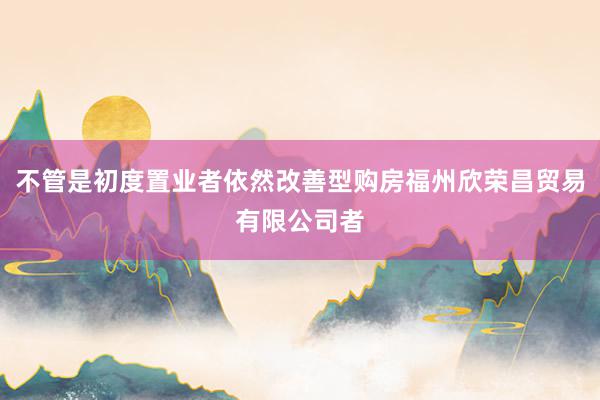 不管是初度置业者依然改善型购房福州欣荣昌贸易有限公司者